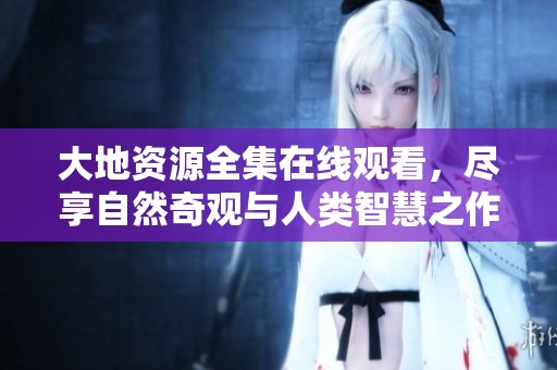 大地资源全集在线观看，尽享自然奇观与人类智慧之作