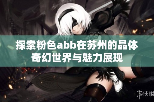 探索粉色abb在苏州的晶体奇幻世界与魅力展现