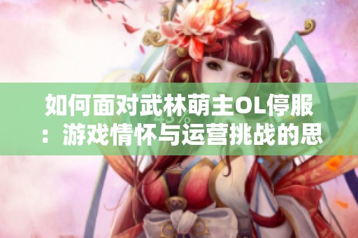 如何面对武林萌主OL停服：游戏情怀与运营挑战的思考与应对建议