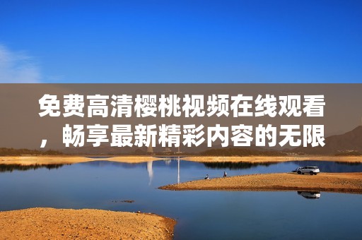 免费高清樱桃视频在线观看，畅享最新精彩内容的无限乐趣