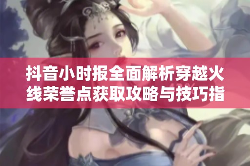 抖音小时报全面解析穿越火线荣誉点获取攻略与技巧指南