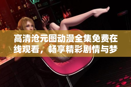 高清沧元图动漫全集免费在线观看，畅享精彩剧情与梦幻画面