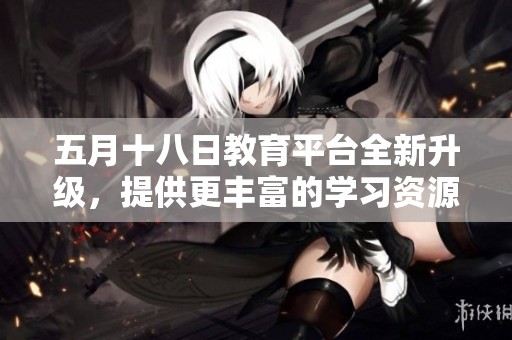 五月十八日教育平台全新升级，提供更丰富的学习资源