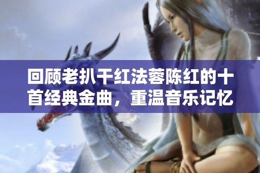 回顾老扒干红法蓉陈红的十首经典金曲，重温音乐记忆