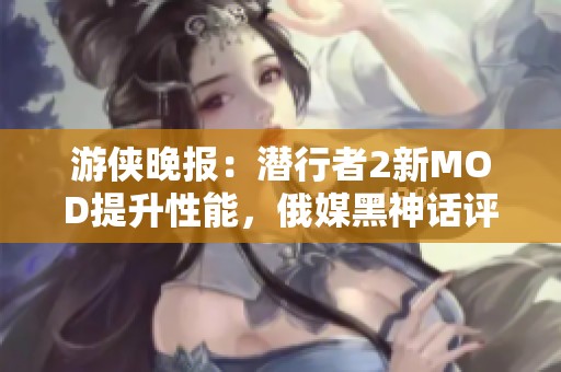 游侠晚报：潜行者2新MOD提升性能，俄媒黑神话评分引争议