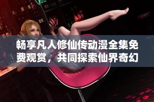 畅享凡人修仙传动漫全集免费观赏，共同探索仙界奇幻旅程
