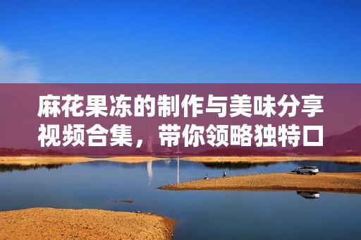 麻花果冻的制作与美味分享视频合集，带你领略独特口感体验