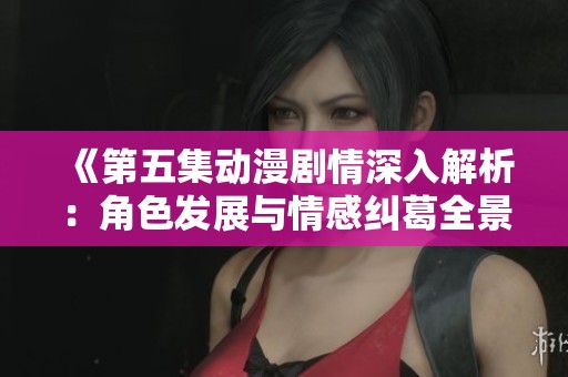 《第五集动漫剧情深入解析：角色发展与情感纠葛全景展示》