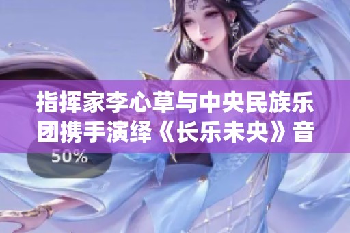 指挥家李心草与中央民族乐团携手演绎《长乐未央》音乐盛会