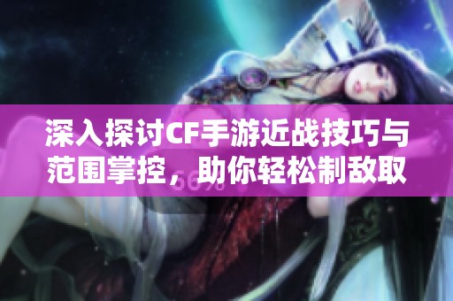 深入探讨CF手游近战技巧与范围掌控，助你轻松制敌取胜