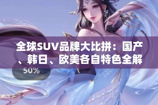 全球SUV品牌大比拼：国产、韩日、欧美各自特色全解析