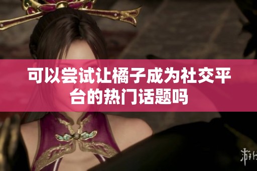 可以尝试让橘子成为社交平台的热门话题吗