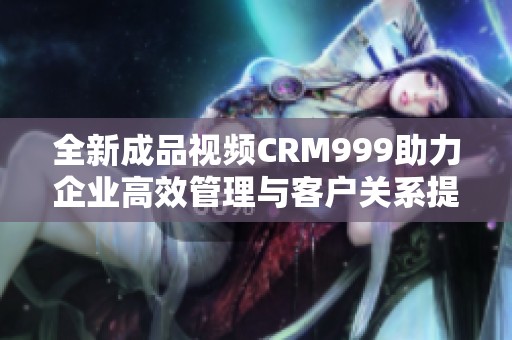 全新成品视频CRM999助力企业高效管理与客户关系提升