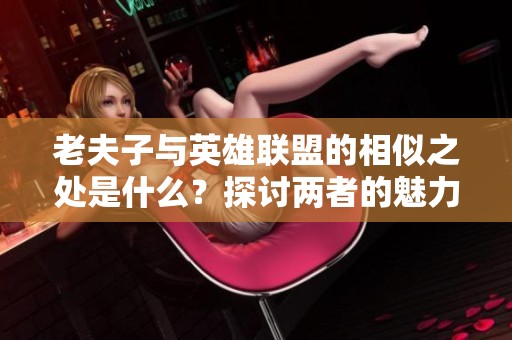 老夫子与英雄联盟的相似之处是什么？探讨两者的魅力与特色