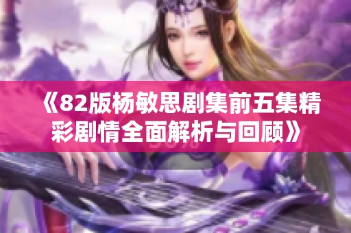 《82版杨敏思剧集前五集精彩剧情全面解析与回顾》