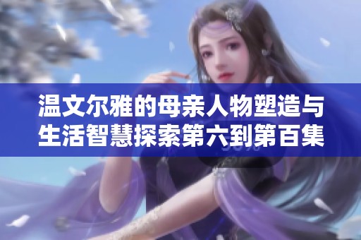 温文尔雅的母亲人物塑造与生活智慧探索第六到第百集