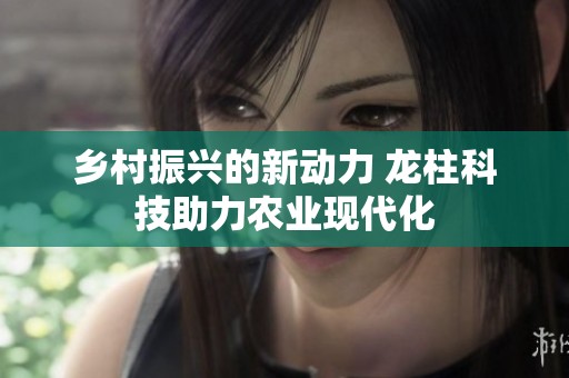 乡村振兴的新动力 龙柱科技助力农业现代化