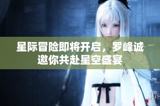 星际冒险即将开启，罗峰诚邀你共赴星空盛宴