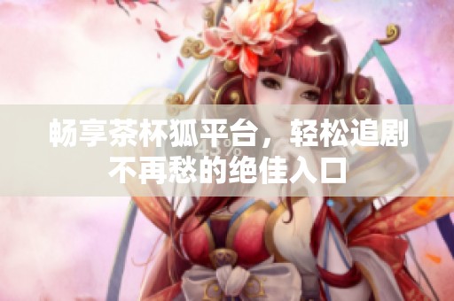 畅享茶杯狐平台，轻松追剧不再愁的绝佳入口