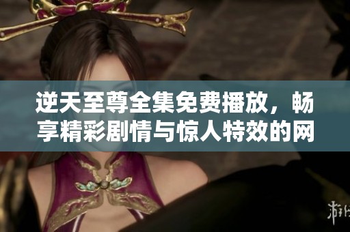 逆天至尊全集免费播放，畅享精彩剧情与惊人特效的网络选择