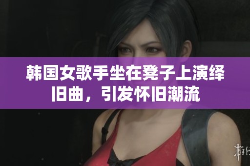 韩国女歌手坐在凳子上演绎旧曲，引发怀旧潮流