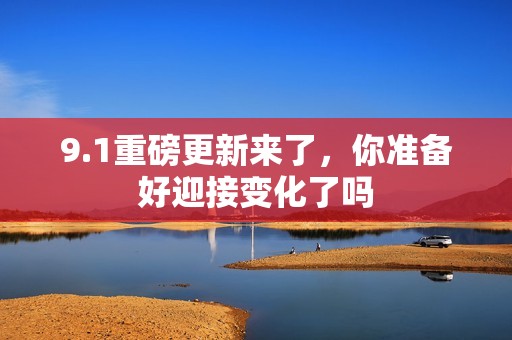 9.1重磅更新来了，你准备好迎接变化了吗
