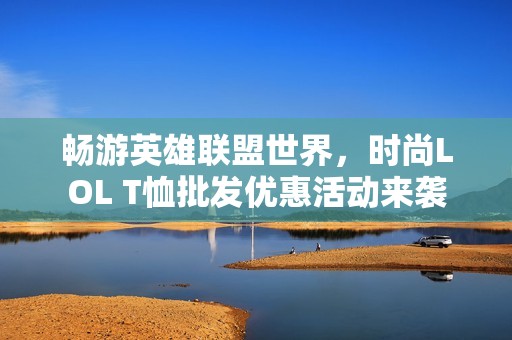 畅游英雄联盟世界，时尚LOL T恤批发优惠活动来袭