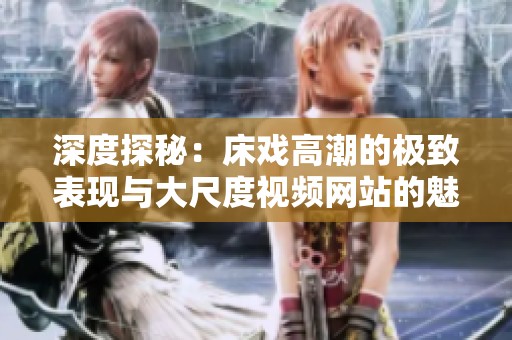 深度探秘：床戏高潮的极致表现与大尺度视频网站的魅力分析