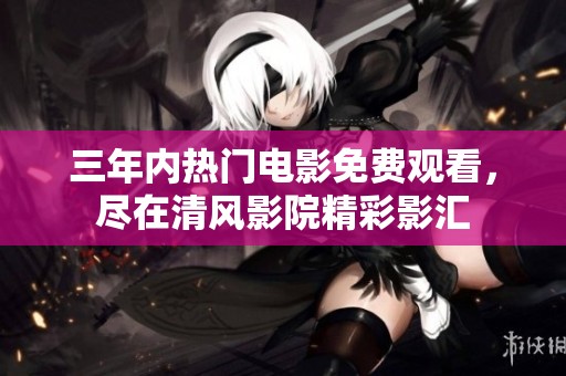 三年内热门电影免费观看，尽在清风影院精彩影汇