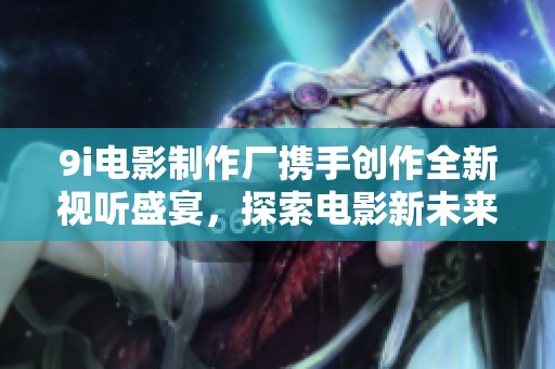 9i电影制作厂携手创作全新视听盛宴，探索电影新未来