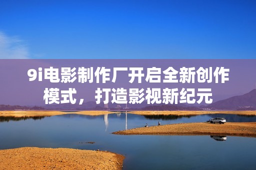 9i电影制作厂开启全新创作模式，打造影视新纪元