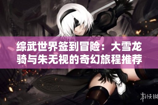 综武世界签到冒险：大雪龙骑与朱无视的奇幻旅程推荐