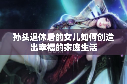 孙头退休后的女儿如何创造出幸福的家庭生活