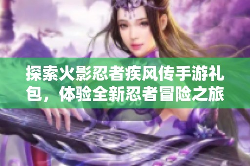 探索火影忍者疾风传手游礼包，体验全新忍者冒险之旅