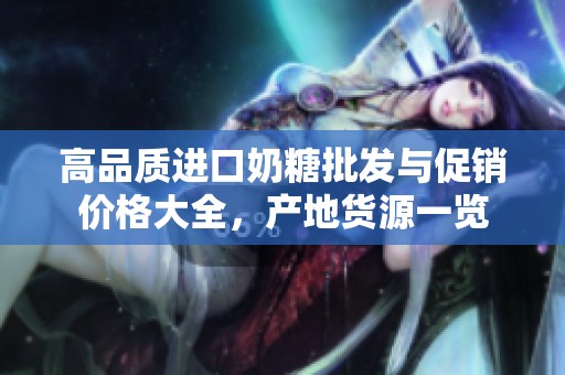 高品质进口奶糖批发与促销价格大全，产地货源一览