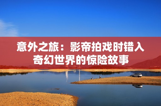 意外之旅：影帝拍戏时错入奇幻世界的惊险故事