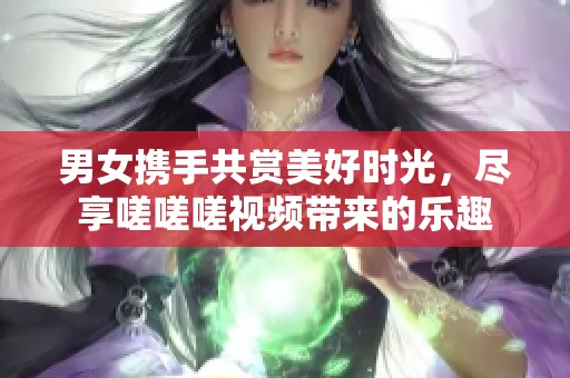 男女携手共赏美好时光，尽享嗟嗟嗟视频带来的乐趣