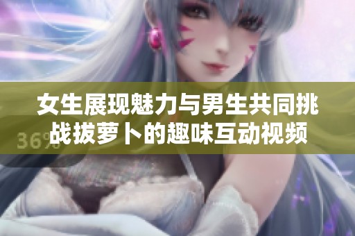 女生展现魅力与男生共同挑战拔萝卜的趣味互动视频