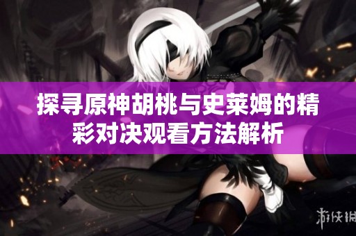 探寻原神胡桃与史莱姆的精彩对决观看方法解析
