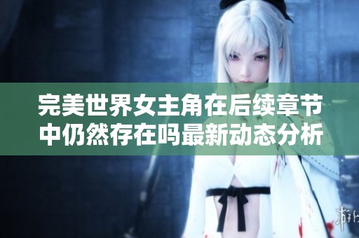 完美世界女主角在后续章节中仍然存在吗最新动态分析