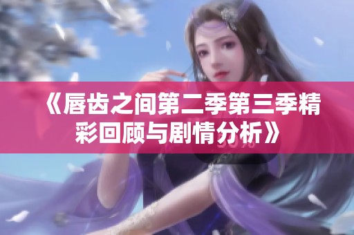 《唇齿之间第二季第三季精彩回顾与剧情分析》