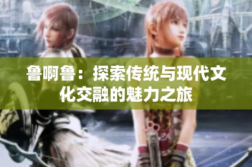 鲁啊鲁：探索传统与现代文化交融的魅力之旅