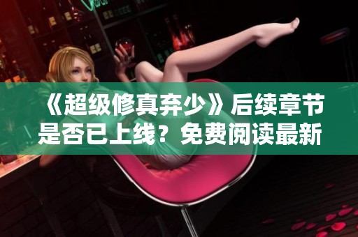 《超级修真弃少》后续章节是否已上线？免费阅读最新资讯揭秘