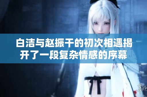 白洁与赵振干的初次相遇揭开了一段复杂情感的序幕