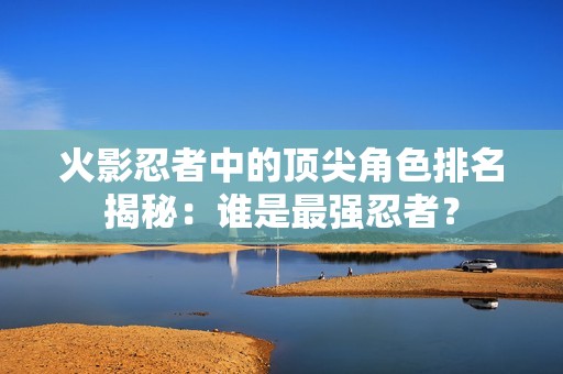 火影忍者中的顶尖角色排名揭秘：谁是最强忍者？