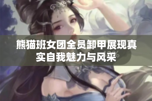 熊猫班女团全员卸甲展现真实自我魅力与风采