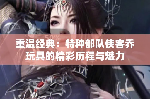 重温经典：特种部队侠客乔玩具的精彩历程与魅力