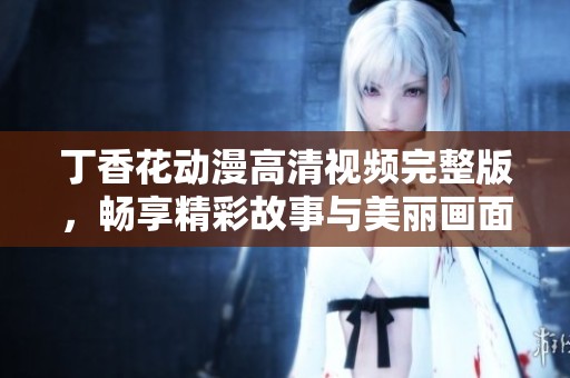 丁香花动漫高清视频完整版，畅享精彩故事与美丽画面