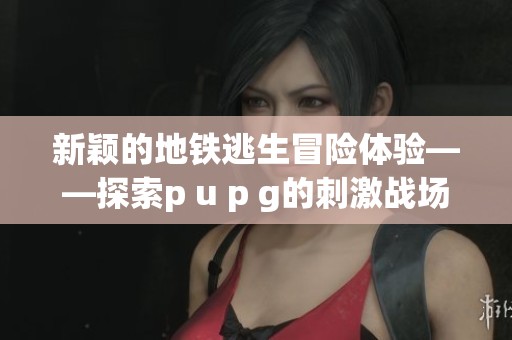 新颖的地铁逃生冒险体验——探索p u p g的刺激战场