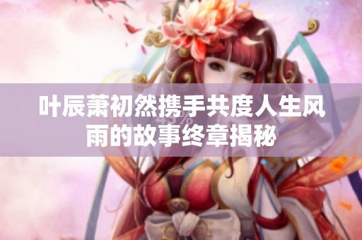 叶辰萧初然携手共度人生风雨的故事终章揭秘
